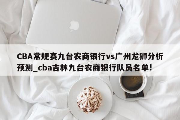 CBA常规赛九台农商银行vs广州龙狮分析预测_cba吉林九台农商银行队员名单!