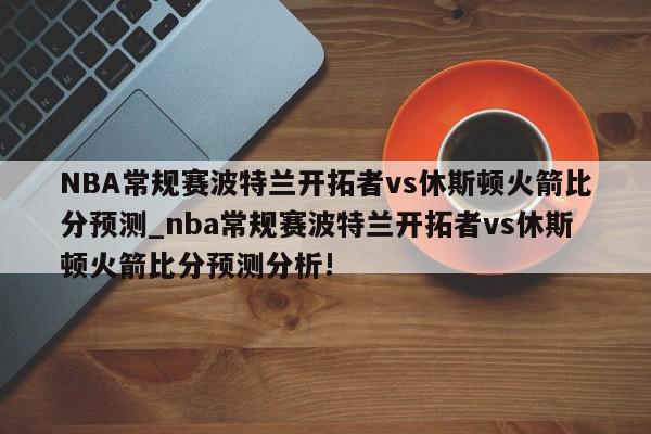 NBA常规赛波特兰开拓者vs休斯顿火箭比分预测_nba常规赛波特兰开拓者vs休斯顿火箭比分预测分析!