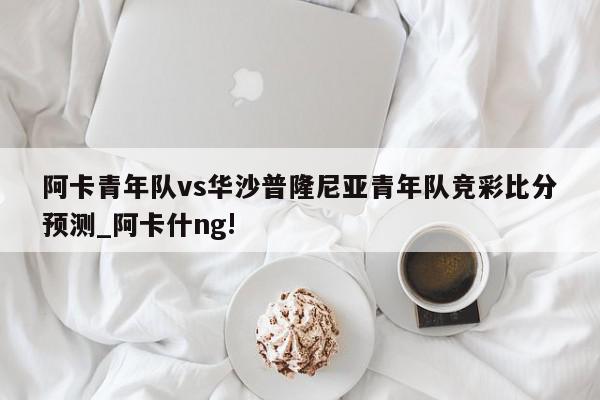 阿卡青年队vs华沙普隆尼亚青年队竞彩比分预测_阿卡什ng!