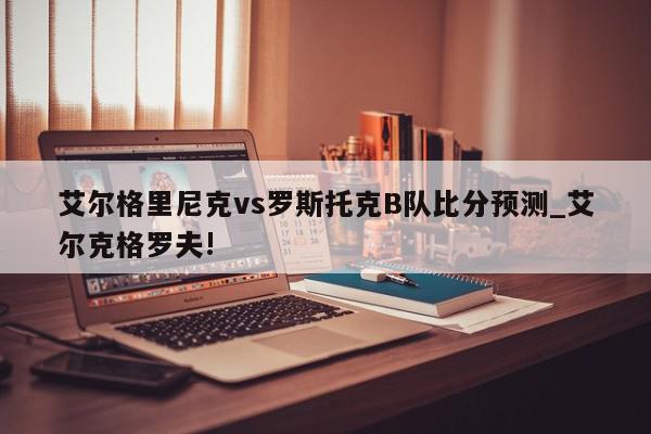 艾尔格里尼克vs罗斯托克B队比分预测_艾尔克格罗夫!