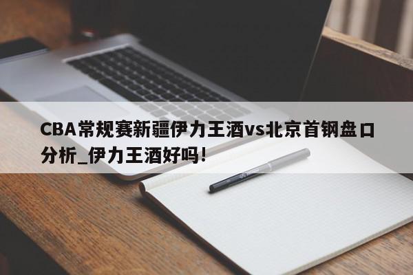 CBA常规赛新疆伊力王酒vs北京首钢盘口分析_伊力王酒好吗!