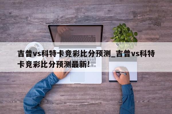 吉普vs科特卡竞彩比分预测_吉普vs科特卡竞彩比分预测最新!