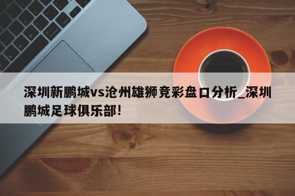 深圳新鹏城vs沧州雄狮竞彩盘口分析_深圳鹏城足球俱乐部!