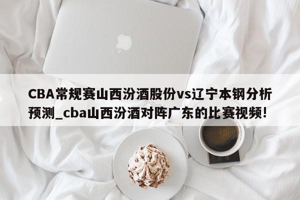 CBA常规赛山西汾酒股份vs辽宁本钢分析预测_cba山西汾酒对阵广东的比赛视频!