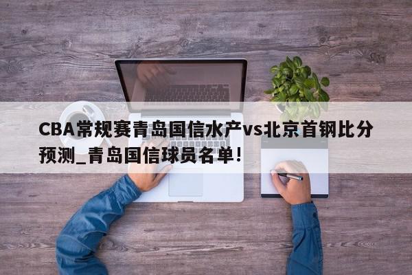 CBA常规赛青岛国信水产vs北京首钢比分预测_青岛国信球员名单!