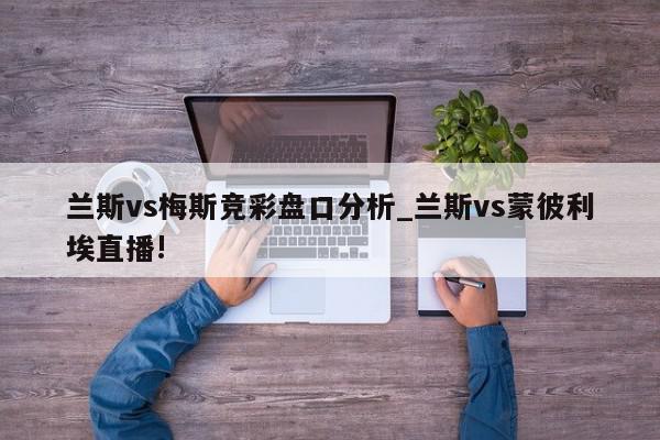 兰斯vs梅斯竞彩盘口分析_兰斯vs蒙彼利埃直播!