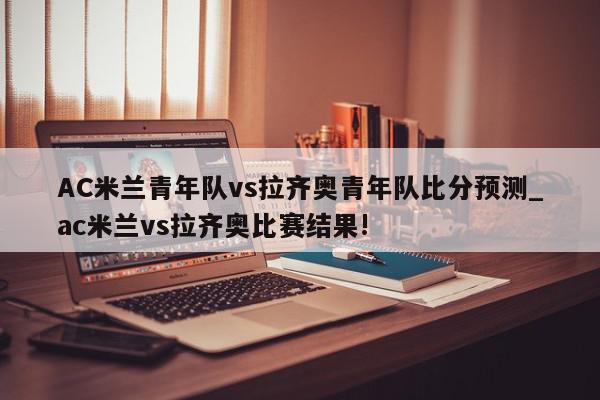 AC米兰青年队vs拉齐奥青年队比分预测_ac米兰vs拉齐奥比赛结果!