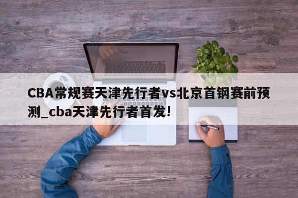 CBA常规赛天津先行者vs北京首钢赛前预测_cba天津先行者首发!