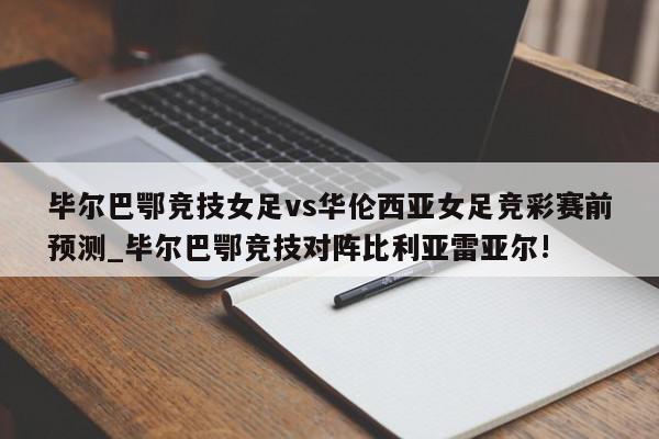 毕尔巴鄂竞技女足vs华伦西亚女足竞彩赛前预测_毕尔巴鄂竞技对阵比利亚雷亚尔!