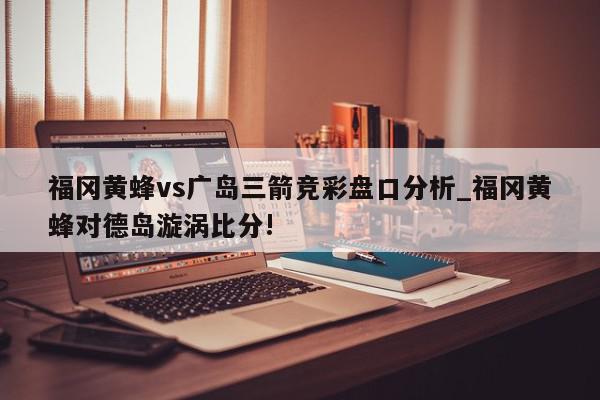 福冈黄蜂vs广岛三箭竞彩盘口分析_福冈黄蜂对德岛漩涡比分!