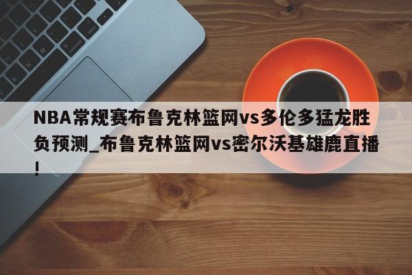 NBA常规赛布鲁克林篮网vs多伦多猛龙胜负预测_布鲁克林篮网vs密尔沃基雄鹿直播!