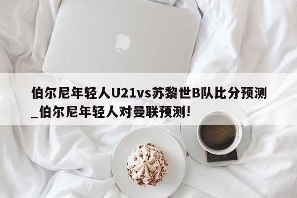 伯尔尼年轻人U21vs苏黎世B队比分预测_伯尔尼年轻人对曼联预测!