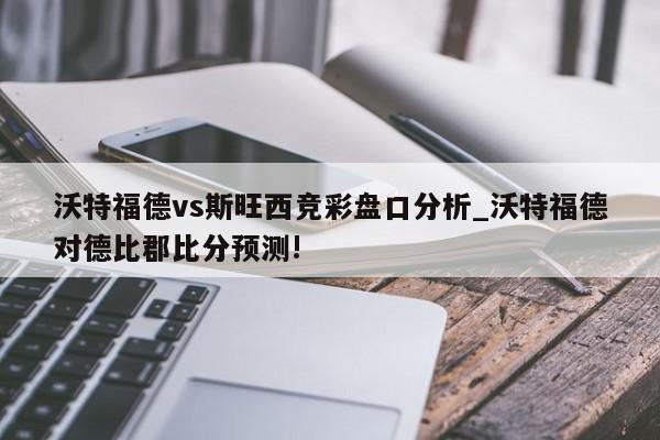 沃特福德vs斯旺西竞彩盘口分析_沃特福德对德比郡比分预测!