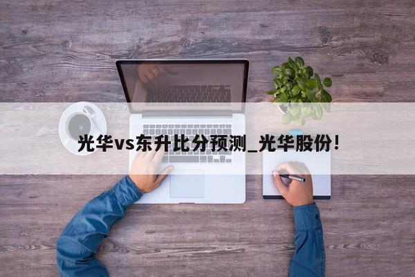 光华vs东升比分预测_光华股份!