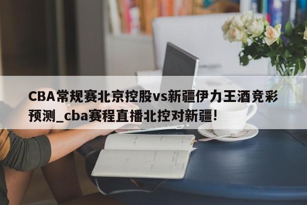 CBA常规赛北京控股vs新疆伊力王酒竞彩预测_cba赛程直播北控对新疆!