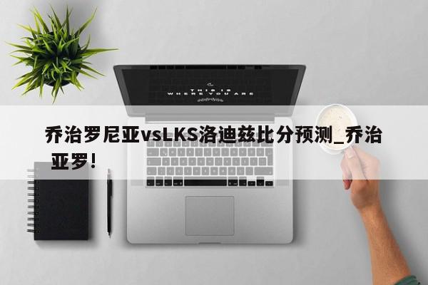 乔治罗尼亚vsLKS洛迪兹比分预测_乔治 亚罗!