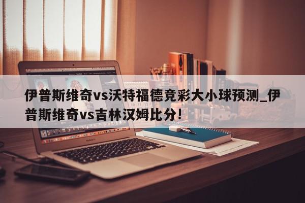 伊普斯维奇vs沃特福德竞彩大小球预测_伊普斯维奇vs吉林汉姆比分!