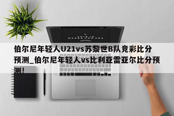 伯尔尼年轻人U21vs苏黎世B队竞彩比分预测_伯尔尼年轻人vs比利亚雷亚尔比分预测!