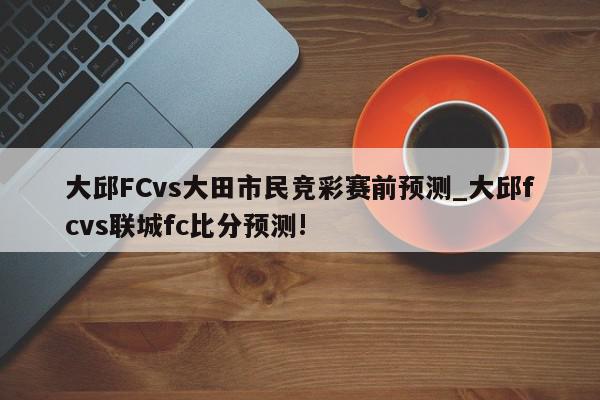 大邱FCvs大田市民竞彩赛前预测_大邱fcvs联城fc比分预测!