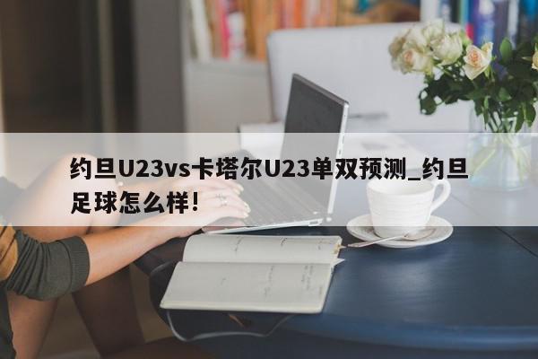 约旦U23vs卡塔尔U23单双预测_约旦足球怎么样!