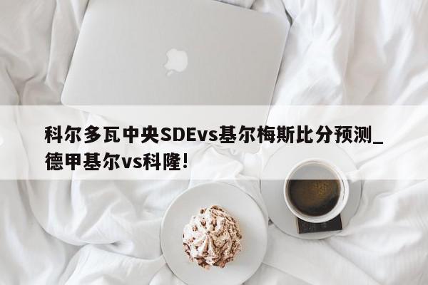 科尔多瓦中央SDEvs基尔梅斯比分预测_德甲基尔vs科隆!