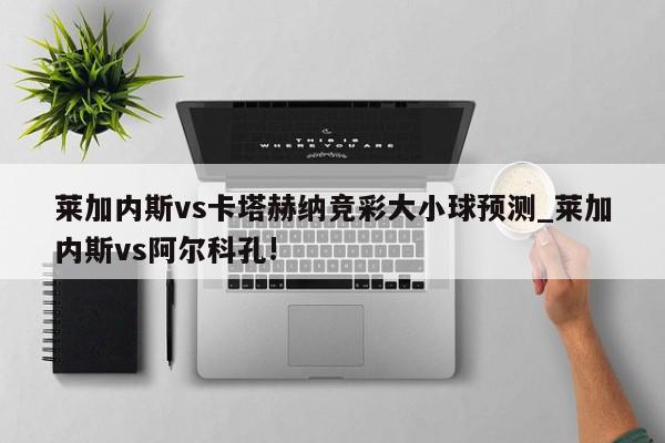 莱加内斯vs卡塔赫纳竞彩大小球预测_莱加内斯vs阿尔科孔!