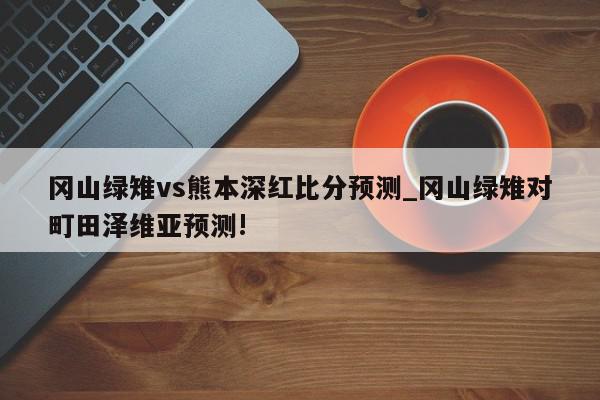 冈山绿雉vs熊本深红比分预测_冈山绿雉对町田泽维亚预测!