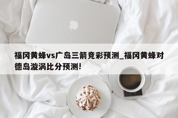 福冈黄蜂vs广岛三箭竞彩预测_福冈黄蜂对德岛漩涡比分预测!