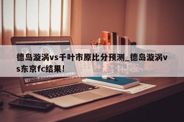 德岛漩涡vs千叶市原比分预测_德岛漩涡vs东京fc结果!