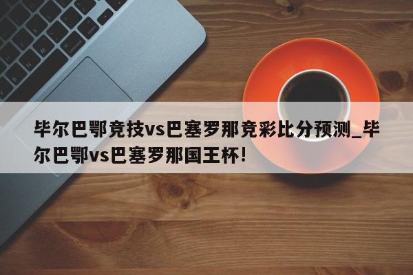 毕尔巴鄂竞技vs巴塞罗那竞彩比分预测_毕尔巴鄂vs巴塞罗那国王杯!