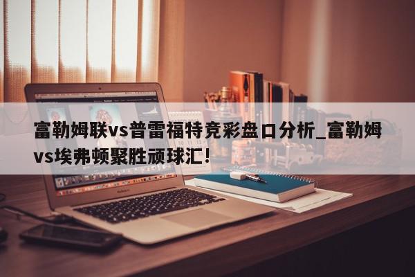 富勒姆联vs普雷福特竞彩盘口分析_富勒姆vs埃弗顿聚胜顽球汇!