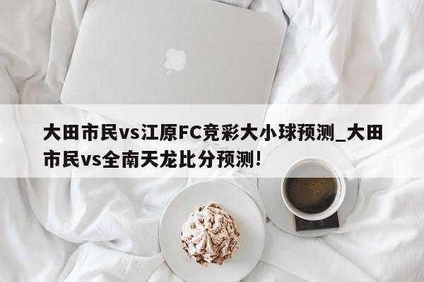 大田市民vs江原FC竞彩大小球预测_大田市民vs全南天龙比分预测!