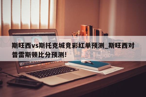 斯旺西vs斯托克城竞彩红单预测_斯旺西对普雷斯顿比分预测!