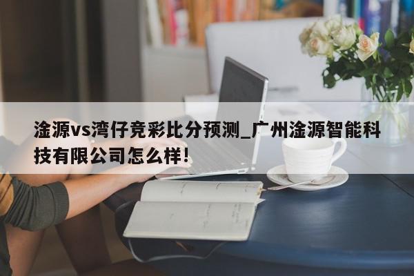 淦源vs湾仔竞彩比分预测_广州淦源智能科技有限公司怎么样!