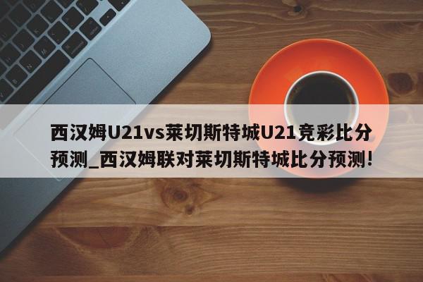 西汉姆U21vs莱切斯特城U21竞彩比分预测_西汉姆联对莱切斯特城比分预测!