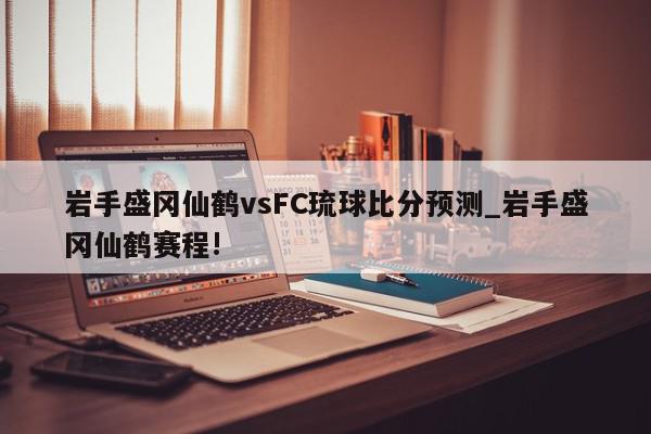 岩手盛冈仙鹤vsFC琉球比分预测_岩手盛冈仙鹤赛程!