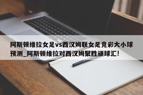 阿斯顿维拉女足vs西汉姆联女足竞彩大小球预测_阿斯顿维拉对西汉姆聚胜顽球汇!