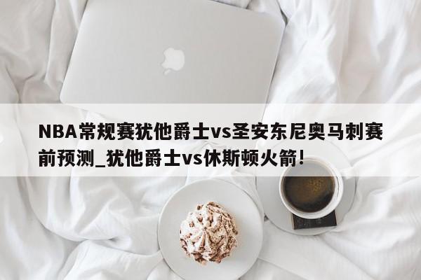 NBA常规赛犹他爵士vs圣安东尼奥马刺赛前预测_犹他爵士vs休斯顿火箭!