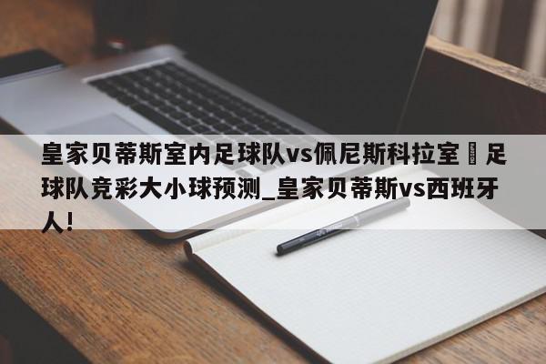 皇家贝蒂斯室内足球队vs佩尼斯科拉室內足球队竞彩大小球预测_皇家贝蒂斯vs西班牙人!