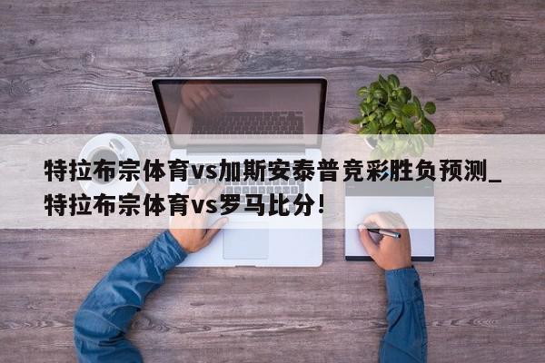 特拉布宗体育vs加斯安泰普竞彩胜负预测_特拉布宗体育vs罗马比分!