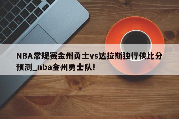 NBA常规赛金州勇士vs达拉斯独行侠比分预测_nba金州勇士队!