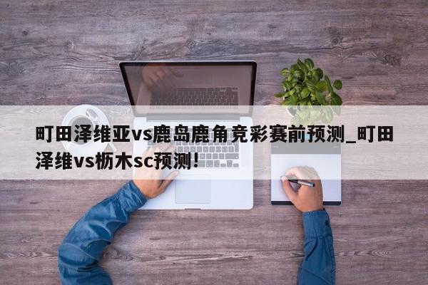 町田泽维亚vs鹿岛鹿角竞彩赛前预测_町田泽维vs枥木sc预测!