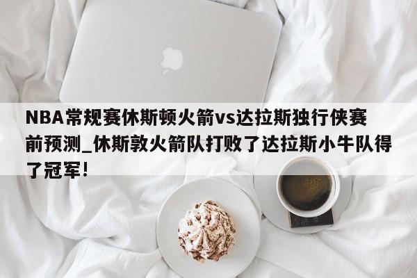 NBA常规赛休斯顿火箭vs达拉斯独行侠赛前预测_休斯敦火箭队打败了达拉斯小牛队得了冠军!