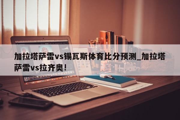 加拉塔萨雷vs锡瓦斯体育比分预测_加拉塔萨雷vs拉齐奥!