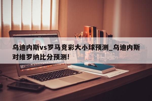 乌迪内斯vs罗马竞彩大小球预测_乌迪内斯对维罗纳比分预测!