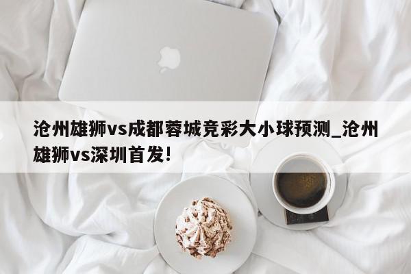 沧州雄狮vs成都蓉城竞彩大小球预测_沧州雄狮vs深圳首发!