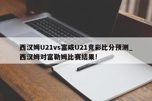 西汉姆U21vs富咸U21竞彩比分预测_西汉姆对富勒姆比赛结果!