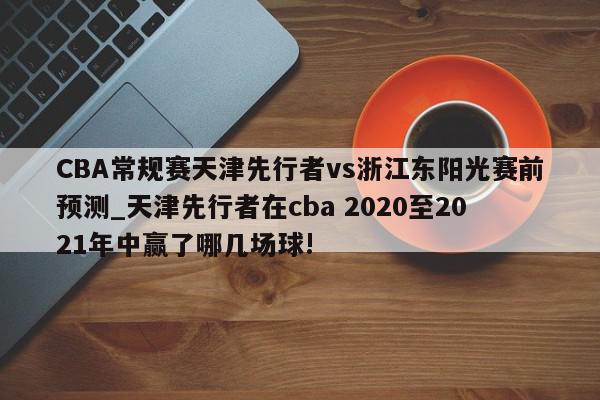 CBA常规赛天津先行者vs浙江东阳光赛前预测_天津先行者在cba 2020至2021年中赢了哪几场球!