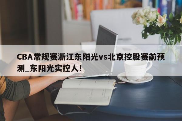 CBA常规赛浙江东阳光vs北京控股赛前预测_东阳光实控人!