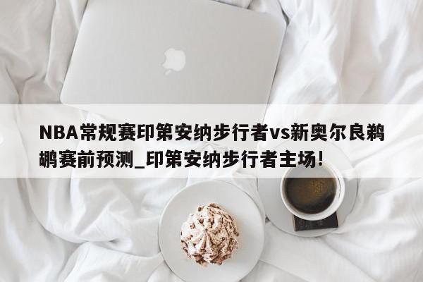 NBA常规赛印第安纳步行者vs新奥尔良鹈鹕赛前预测_印第安纳步行者主场!